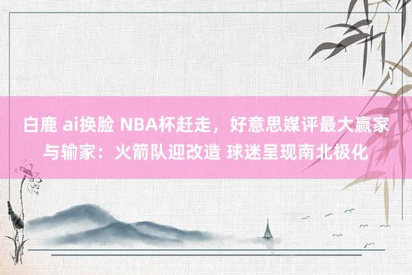 白鹿 ai换脸 NBA杯赶走，好意思媒评最大赢家与输家：火箭队迎改造 球迷呈现南北极化