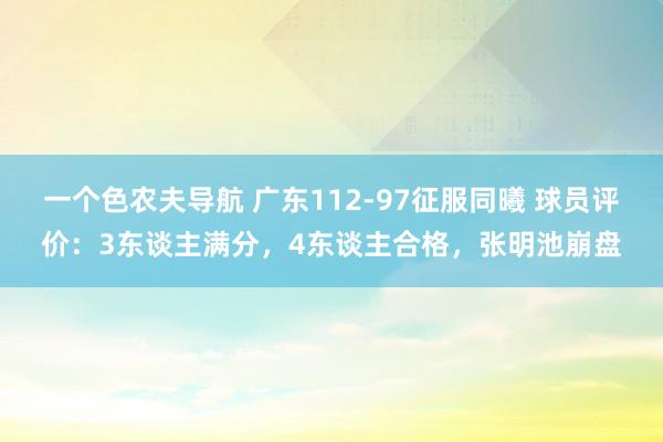 一个色农夫导航 广东112-97征服同曦 球员评价：3东谈主满分，4东谈主合格，张明池崩盘