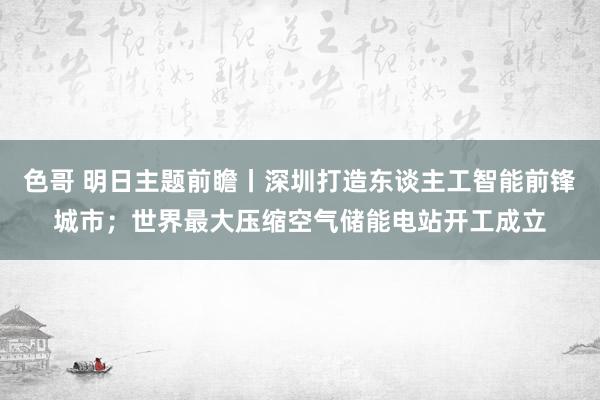 色哥 明日主题前瞻丨深圳打造东谈主工智能前锋城市；世界最大压缩空气储能电站开工成立