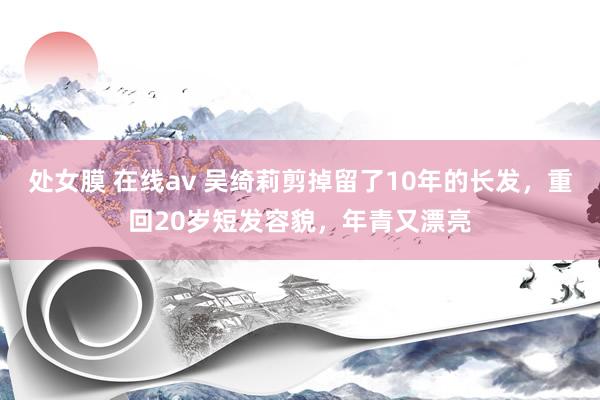 处女膜 在线av 吴绮莉剪掉留了10年的长发，重回20岁短发容貌，年青又漂亮