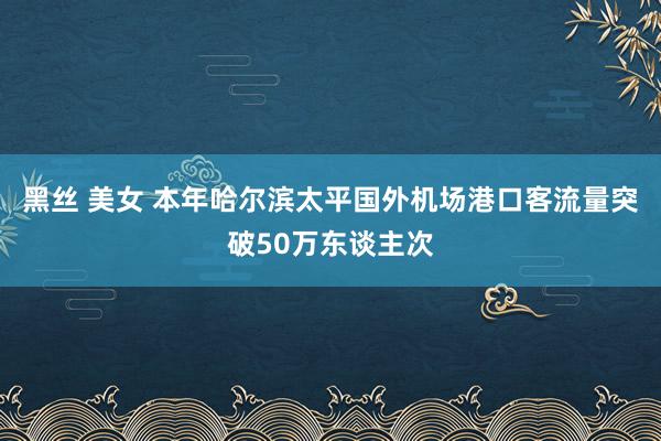 黑丝 美女 本年哈尔滨太平国外机场港口客流量突破50万东谈主次