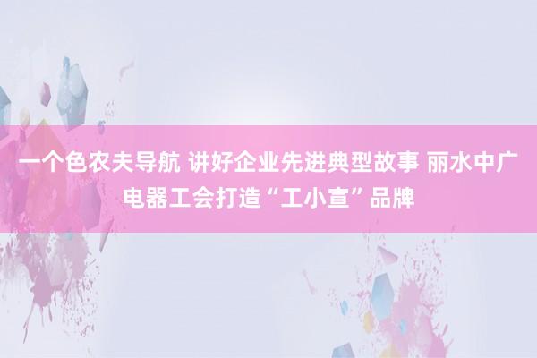 一个色农夫导航 讲好企业先进典型故事 丽水中广电器工会打造“工小宣”品牌