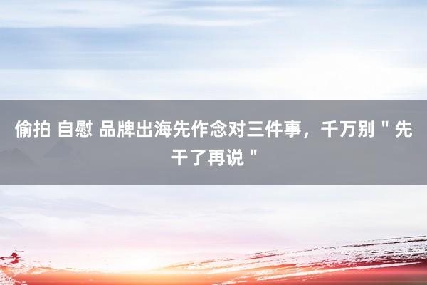 偷拍 自慰 品牌出海先作念对三件事，千万别＂先干了再说＂