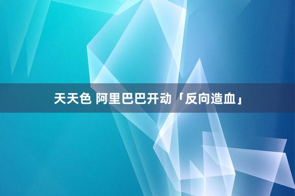 天天色 阿里巴巴开动「反向造血」