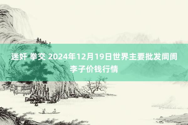 迷奸 拳交 2024年12月19日世界主要批发阛阓李子价钱行情