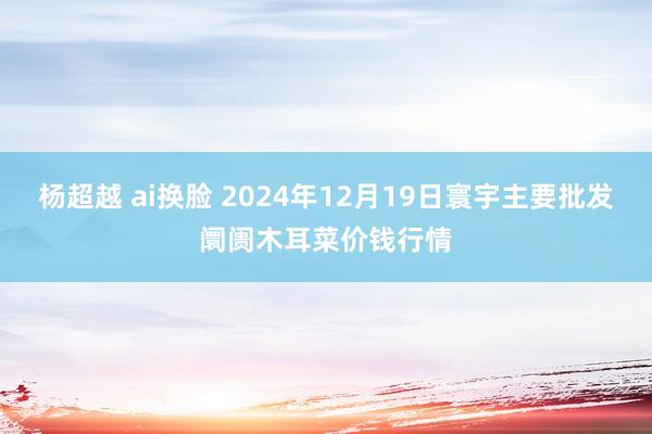 杨超越 ai换脸 2024年12月19日寰宇主要批发阛阓木耳菜价钱行情