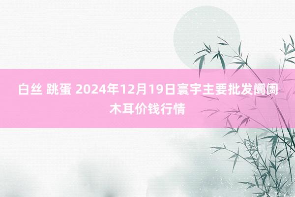 白丝 跳蛋 2024年12月19日寰宇主要批发阛阓木耳价钱行情