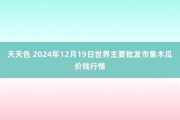 天天色 2024年12月19日世界主要批发市集木瓜价钱行情