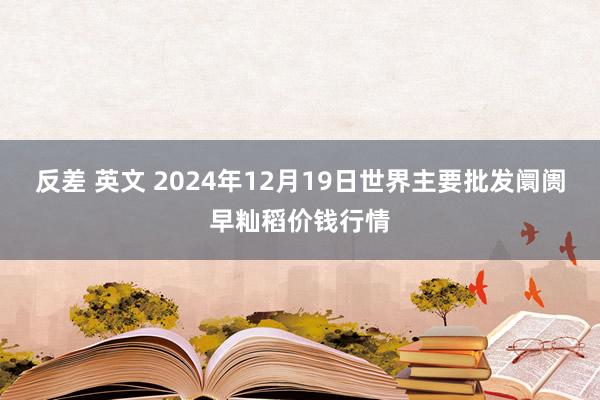 反差 英文 2024年12月19日世界主要批发阛阓早籼稻价钱行情