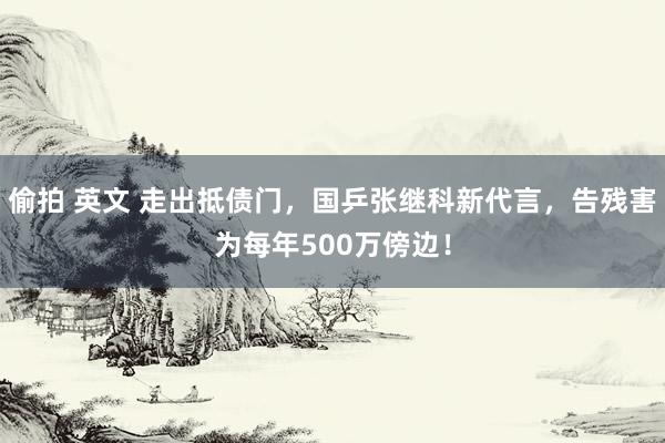 偷拍 英文 走出抵债门，国乒张继科新代言，告残害为每年500万傍边！