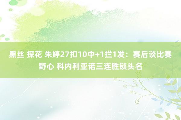 黑丝 探花 朱婷27扣10中+1拦1发：赛后谈比赛野心 科内利亚诺三连胜锁头名