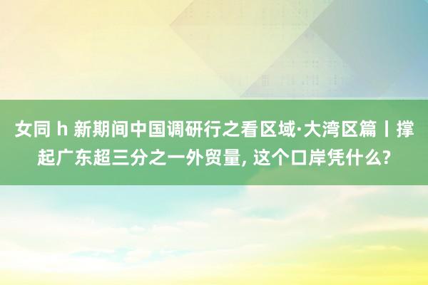 女同 h 新期间中国调研行之看区域·大湾区篇丨撑起广东超三分之一外贸量, 这个口岸凭什么?