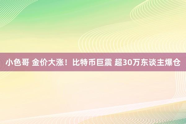 小色哥 金价大涨！比特币巨震 超30万东谈主爆仓