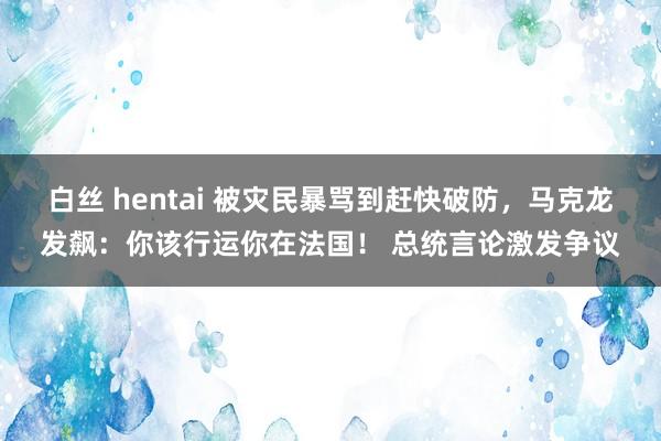 白丝 hentai 被灾民暴骂到赶快破防，马克龙发飙：你该行运你在法国！ 总统言论激发争议