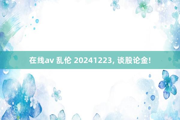 在线av 乱伦 20241223, 谈股论金!