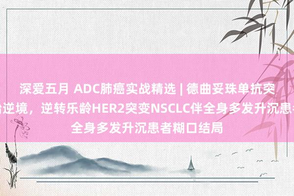 深爱五月 ADC肺癌实战精选 | 德曲妥珠单抗突破多线诊治逆境，逆转乐龄HER2突变NSCLC伴全身