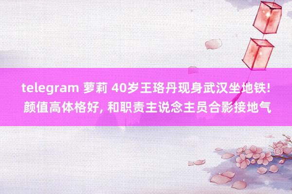 telegram 萝莉 40岁王珞丹现身武汉坐地铁! 颜值高体格好, 和职责主说念主员合影接地气