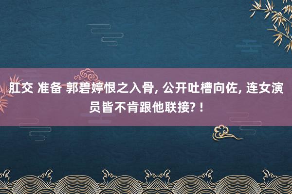 肛交 准备 郭碧婷恨之入骨, 公开吐槽向佐, 连女演员皆不肯跟他联接? !