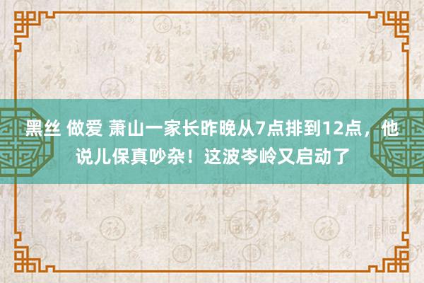 黑丝 做爱 萧山一家长昨晚从7点排到12点，他说儿保真吵杂！这波岑岭又启动了