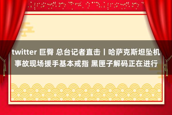 twitter 巨臀 总台记者直击丨哈萨克斯坦坠机事故现场援手基本戒指 黑匣子解码正在进行