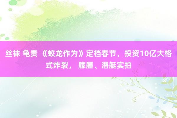 丝袜 龟责 《蛟龙作为》定档春节，投资10亿大格式炸裂， 艨艟、潜艇实拍