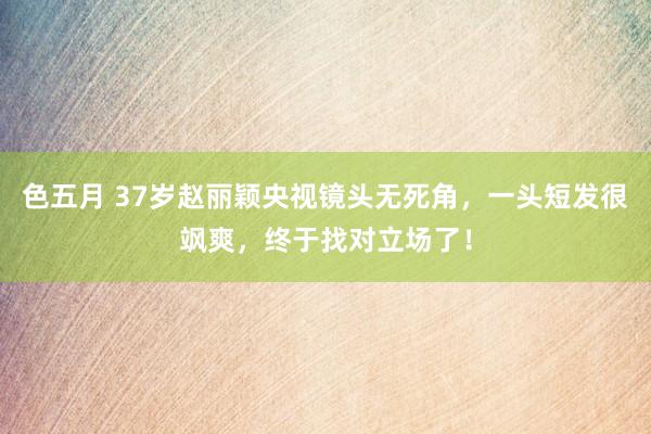 色五月 37岁赵丽颖央视镜头无死角，一头短发很飒爽，终于找对立场了！