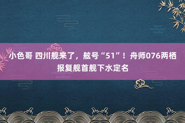 小色哥 四川舰来了，舷号“51”！舟师076两栖报复舰首舰下水定名