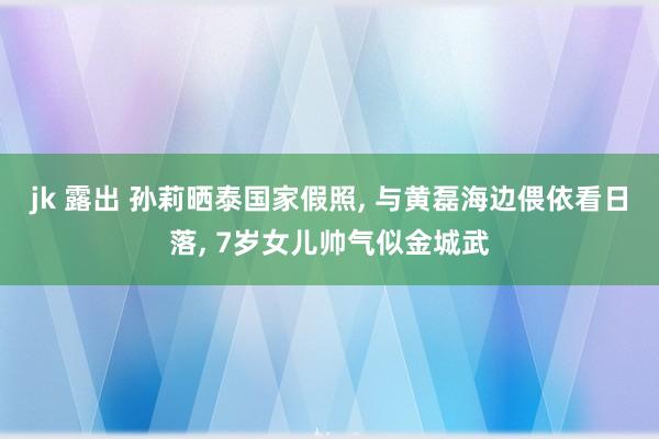 jk 露出 孙莉晒泰国家假照, 与黄磊海边偎依看日落, 7岁女儿帅气似金城武