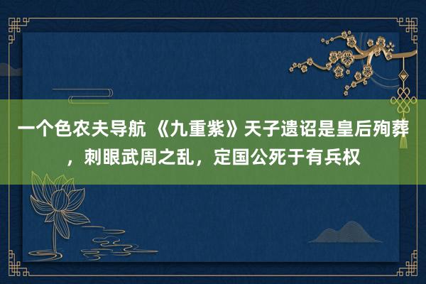 一个色农夫导航 《九重紫》天子遗诏是皇后殉葬，刺眼武周之乱，定国公死于有兵权