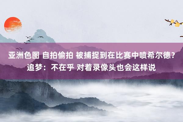 亚洲色图 自拍偷拍 被捕捉到在比赛中喷希尔德？追梦：不在乎 对着录像头也会这样说