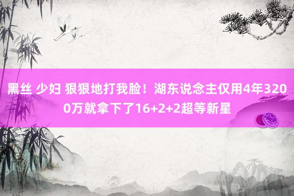 黑丝 少妇 狠狠地打我脸！湖东说念主仅用4年3200万就拿下了16+2+2超等新星