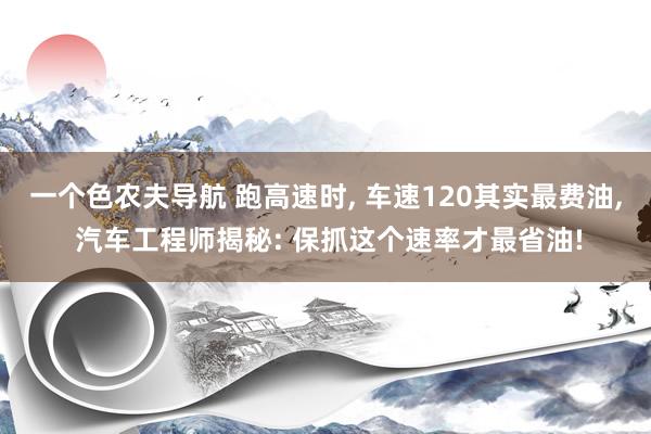 一个色农夫导航 跑高速时, 车速120其实最费油, 汽车工程师揭秘: 保抓这个速率才最省油!