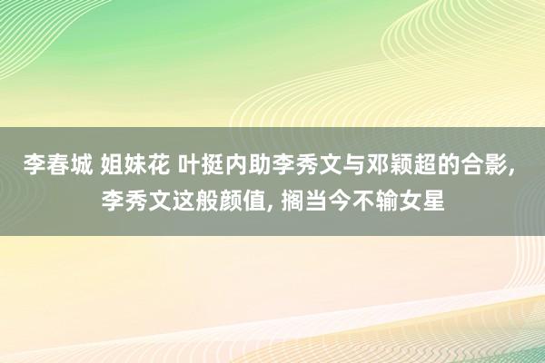 李春城 姐妹花 叶挺内助李秀文与邓颖超的合影, 李秀文这般颜值, 搁当今不输女星