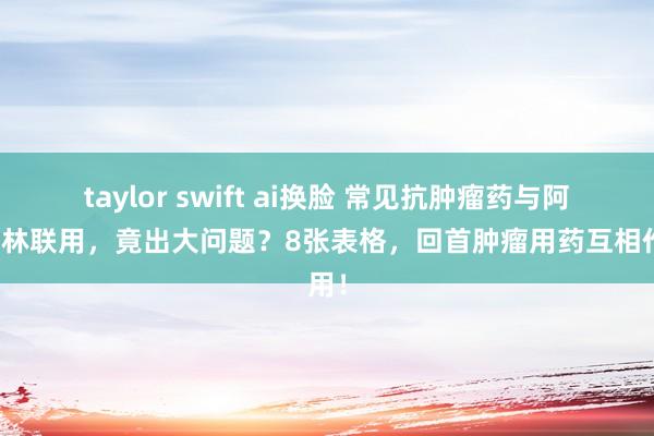 taylor swift ai换脸 常见抗肿瘤药与阿司匹林联用，竟出大问题？8张表格，回首肿瘤用药互