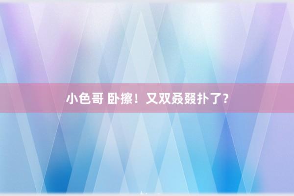 小色哥 卧擦！又双叒叕扑了？