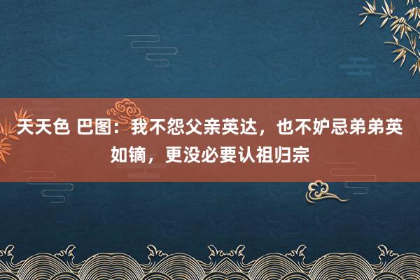 天天色 巴图：我不怨父亲英达，也不妒忌弟弟英如镝，更没必要认祖归宗