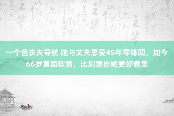 一个色农夫导航 她与丈夫恩爱45年零绯闻，如今66岁直面软弱，比刻意扮嫩更好意思