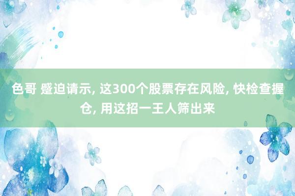 色哥 蹙迫请示, 这300个股票存在风险, 快检查握仓, 用这招一王人筛出来