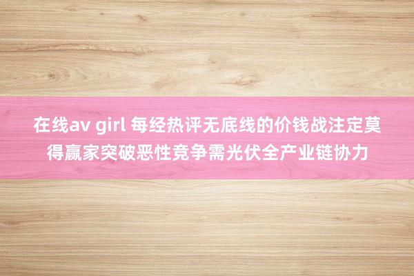 在线av girl 每经热评无底线的价钱战注定莫得赢家突破恶性竞争需光伏全产业链协力