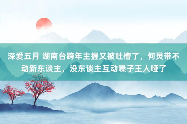 深爱五月 湖南台跨年主握又被吐槽了，何炅带不动新东谈主，没东谈主互动嗓子王人哑了