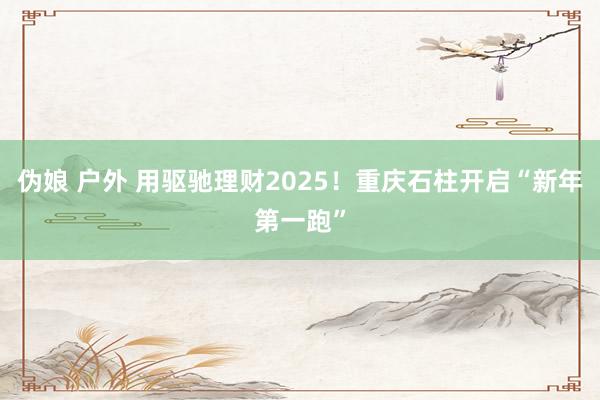 伪娘 户外 用驱驰理财2025！重庆石柱开启“新年第一跑”