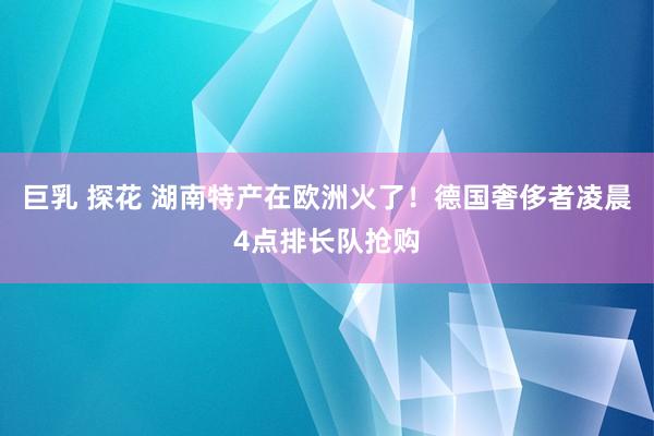 巨乳 探花 湖南特产在欧洲火了！德国奢侈者凌晨4点排长队抢购