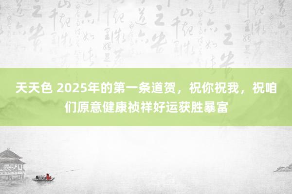 天天色 2025年的第一条道贺，祝你祝我，祝咱们原意健康祯祥好运获胜暴富