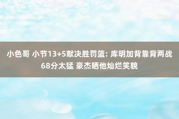 小色哥 小节13+5献决胜罚篮: 库明加背靠背两战68分太猛 豪杰晒他灿烂笑貌