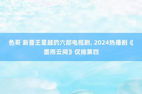 色哥 新晋王星越的六部电视剧, 2024热播剧《墨雨云间》仅排第四