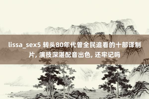 lissa_sex5 转头80年代曾全民追看的十部译制片, 演技深湛配音出色, 还牢记吗