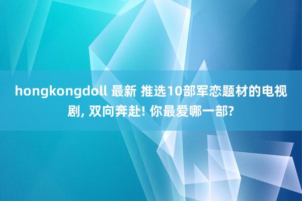 hongkongdoll 最新 推选10部军恋题材的电视剧, 双向奔赴! 你最爱哪一部?