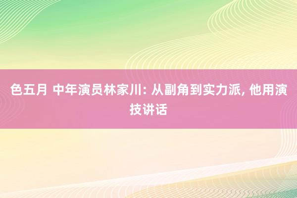 色五月 中年演员林家川: 从副角到实力派, 他用演技讲话