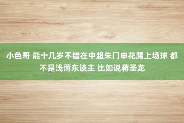 小色哥 能十几岁不错在中超朱门申花踢上场球 都不是浅薄东谈主 比如说蒋圣龙