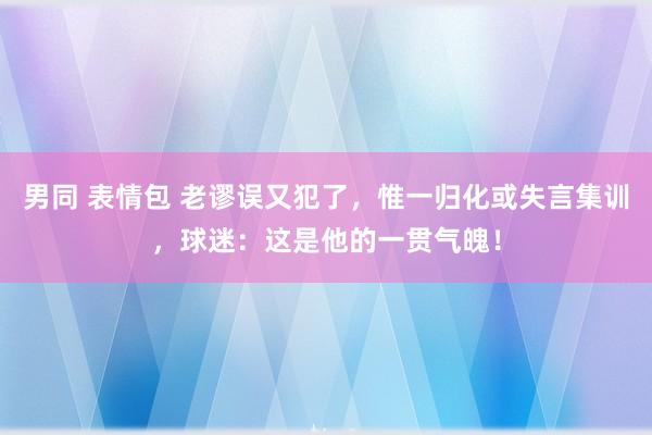 男同 表情包 老谬误又犯了，惟一归化或失言集训，球迷：这是他的一贯气魄！